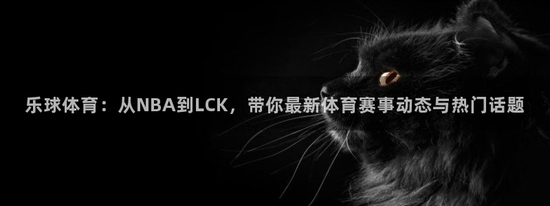 乐球体育：从NBA到LCK，带你最新体育赛事动态与热门话题